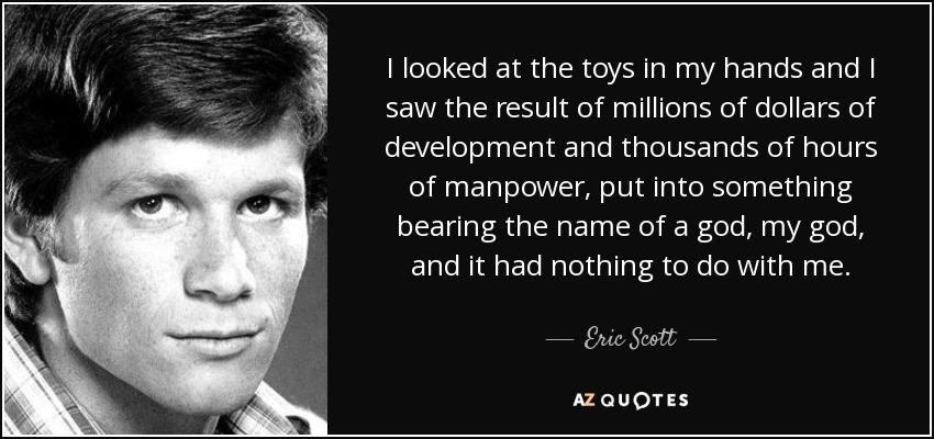 I looked at the toys in my hands and I saw the result of millions of dollars of development and thousands of hours of manpower, put into something bearing the name of a god, my god, and it had nothing to do with me. - Eric Scott