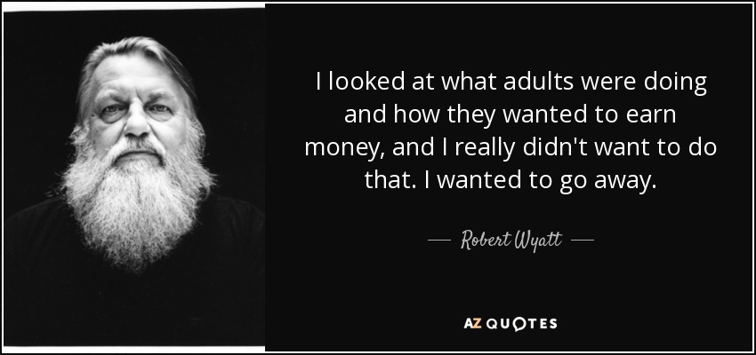 I looked at what adults were doing and how they wanted to earn money, and I really didn't want to do that. I wanted to go away. - Robert Wyatt