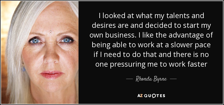 I looked at what my talents and desires are and decided to start my own business. I like the advantage of being able to work at a slower pace if I need to do that and there is no one pressuring me to work faster - Rhonda Byrne