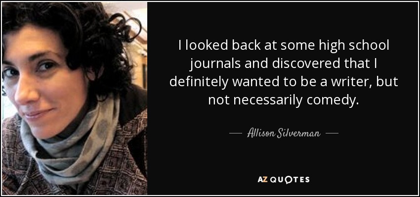 I looked back at some high school journals and discovered that I definitely wanted to be a writer, but not necessarily comedy. - Allison Silverman