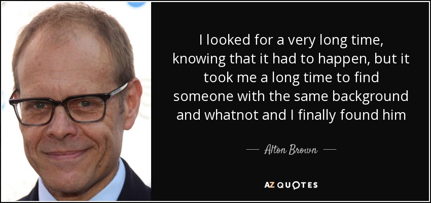 I looked for a very long time, knowing that it had to happen, but it took me a long time to find someone with the same background and whatnot and I finally found him - Alton Brown