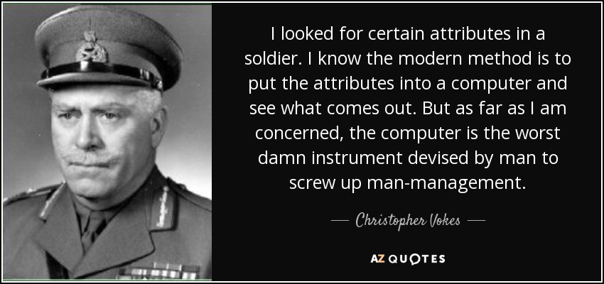 I looked for certain attributes in a soldier. I know the modern method is to put the attributes into a computer and see what comes out. But as far as I am concerned, the computer is the worst damn instrument devised by man to screw up man-management. - Christopher Vokes