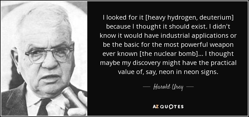 I looked for it [heavy hydrogen, deuterium] because I thought it should exist. I didn't know it would have industrial applications or be the basic for the most powerful weapon ever known [the nuclear bomb] ... I thought maybe my discovery might have the practical value of, say, neon in neon signs. - Harold Urey