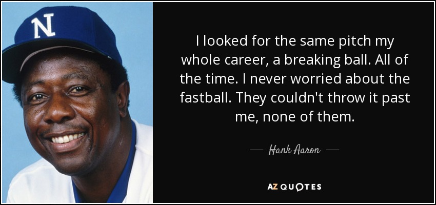 I looked for the same pitch my whole career, a breaking ball. All of the time. I never worried about the fastball. They couldn't throw it past me, none of them. - Hank Aaron