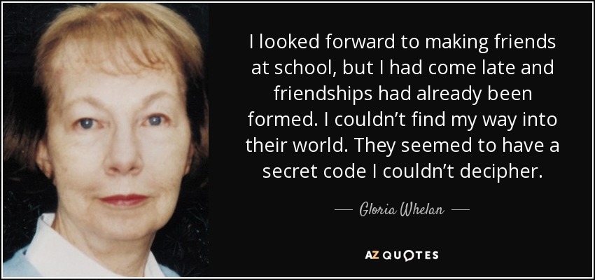 I looked forward to making friends at school, but I had come late and friendships had already been formed. I couldn’t find my way into their world. They seemed to have a secret code I couldn’t decipher. - Gloria Whelan