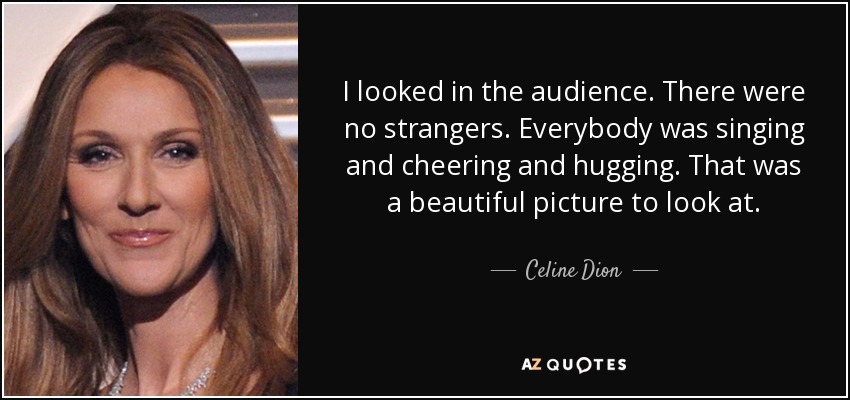 I looked in the audience. There were no strangers. Everybody was singing and cheering and hugging. That was a beautiful picture to look at. - Celine Dion