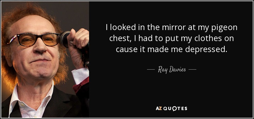 I looked in the mirror at my pigeon chest, I had to put my clothes on cause it made me depressed. - Ray Davies