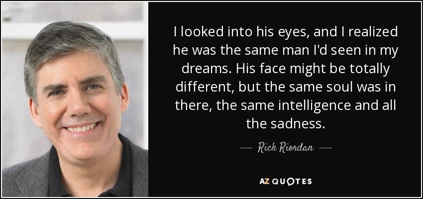 I looked into his eyes, and I realized he was the same man I'd seen in my dreams. His face might be totally different, but the same soul was in there, the same intelligence and all the sadness. - Rick Riordan