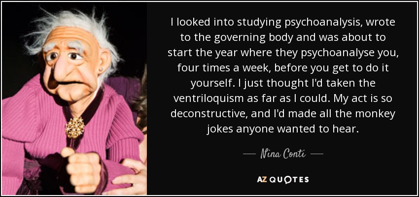 I looked into studying psychoanalysis, wrote to the governing body and was about to start the year where they psychoanalyse you, four times a week, before you get to do it yourself. I just thought I'd taken the ventriloquism as far as I could. My act is so deconstructive, and I'd made all the monkey jokes anyone wanted to hear. - Nina Conti
