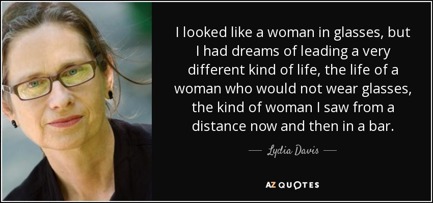 I looked like a woman in glasses, but I had dreams of leading a very different kind of life, the life of a woman who would not wear glasses, the kind of woman I saw from a distance now and then in a bar. - Lydia Davis