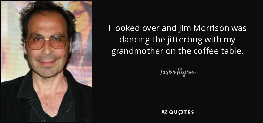 I looked over and Jim Morrison was dancing the jitterbug with my grandmother on the coffee table. - Taylor Negron