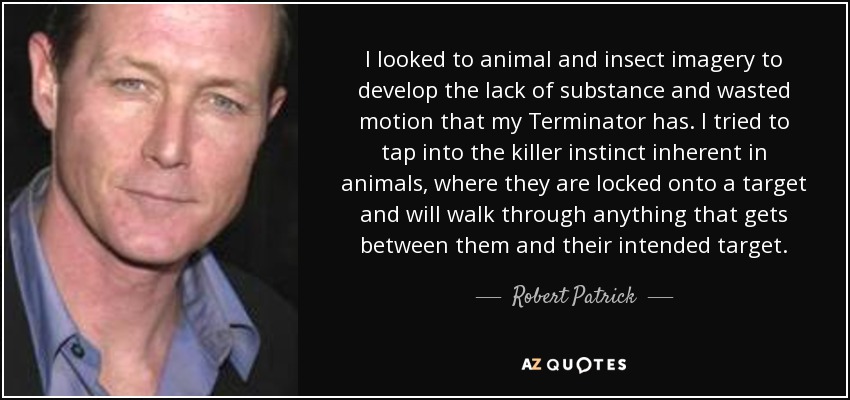 I looked to animal and insect imagery to develop the lack of substance and wasted motion that my Terminator has. I tried to tap into the killer instinct inherent in animals, where they are locked onto a target and will walk through anything that gets between them and their intended target. - Robert Patrick