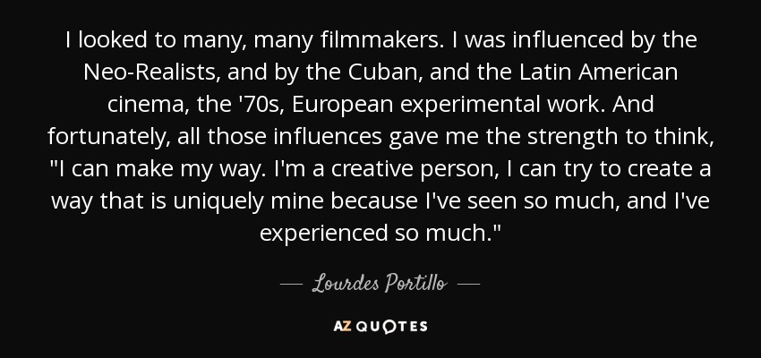 I looked to many, many filmmakers. I was influenced by the Neo-Realists, and by the Cuban, and the Latin American cinema, the '70s, European experimental work. And fortunately, all those influences gave me the strength to think, 