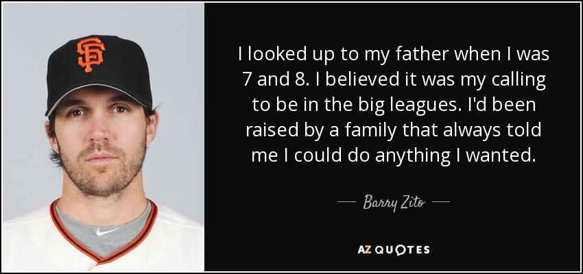 I looked up to my father when I was 7 and 8. I believed it was my calling to be in the big leagues. I'd been raised by a family that always told me I could do anything I wanted. - Barry Zito