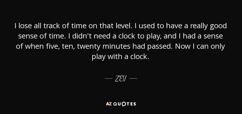 I lose all track of time on that level. I used to have a really good sense of time. I didn't need a clock to play, and I had a sense of when five, ten, twenty minutes had passed. Now I can only play with a clock. - Z'EV