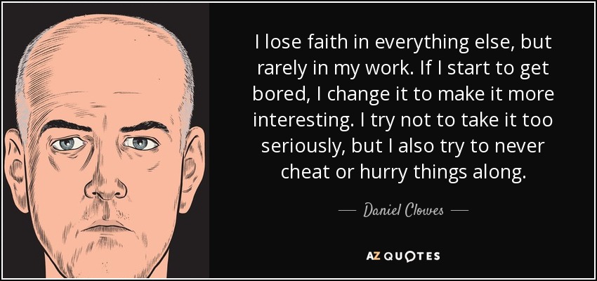 I lose faith in everything else, but rarely in my work. If I start to get bored, I change it to make it more interesting. I try not to take it too seriously, but I also try to never cheat or hurry things along. - Daniel Clowes