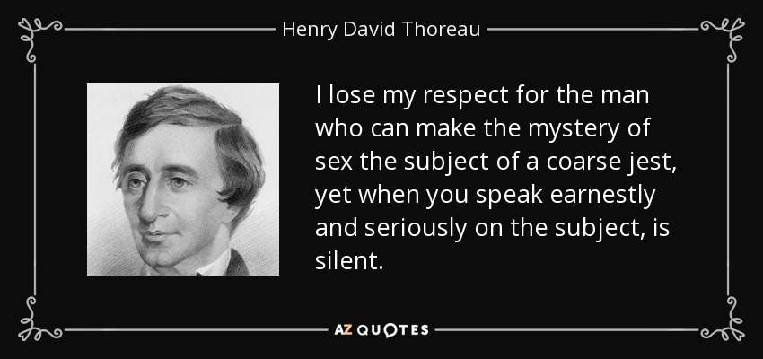 I lose my respect for the man who can make the mystery of sex the subject of a coarse jest, yet when you speak earnestly and seriously on the subject, is silent. - Henry David Thoreau