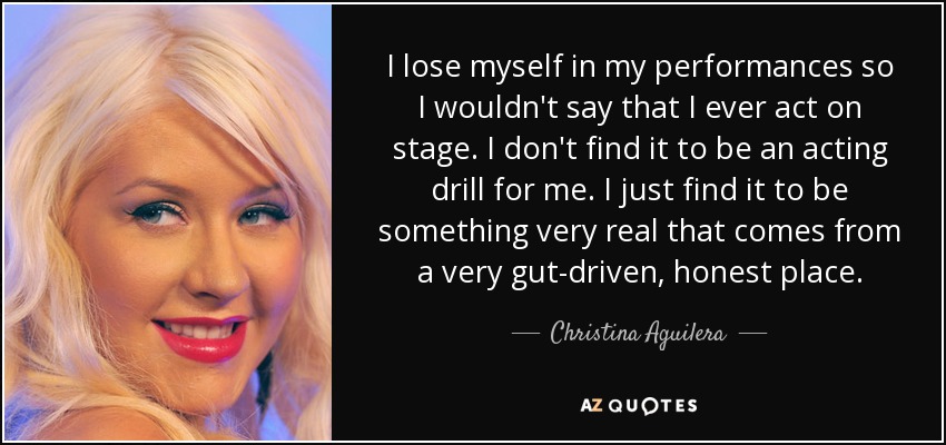 I lose myself in my performances so I wouldn't say that I ever act on stage. I don't find it to be an acting drill for me. I just find it to be something very real that comes from a very gut-driven, honest place. - Christina Aguilera