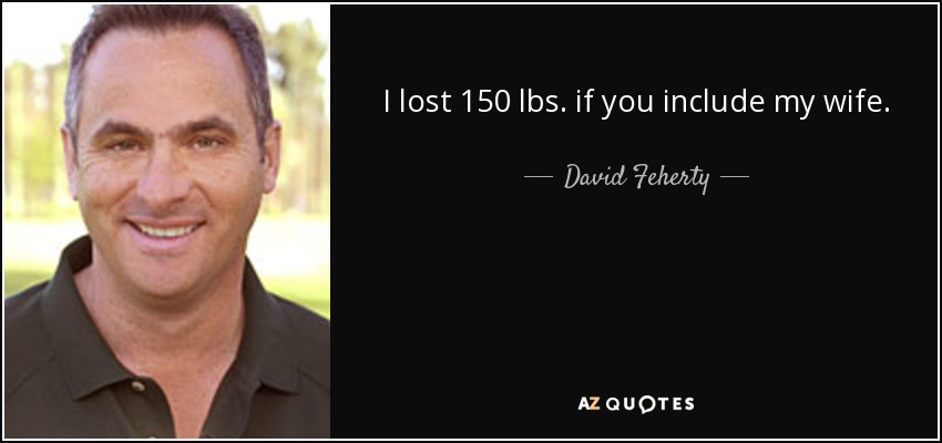 I lost 150 lbs. if you include my wife. - David Feherty