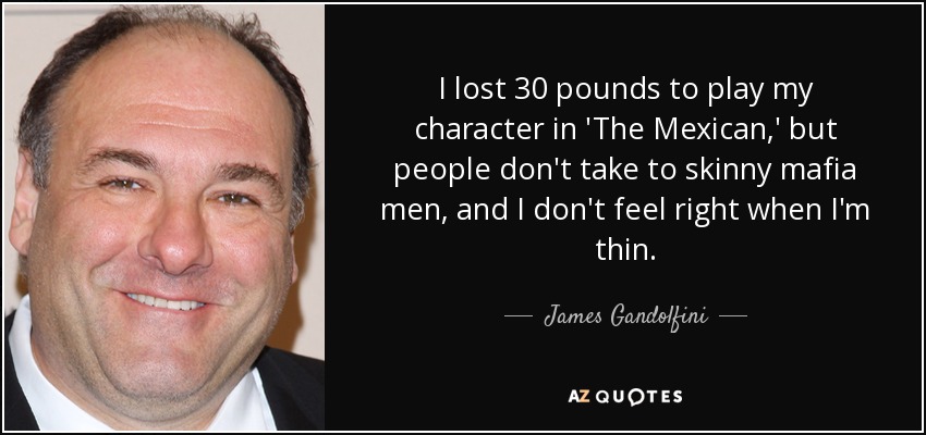 I lost 30 pounds to play my character in 'The Mexican,' but people don't take to skinny mafia men, and I don't feel right when I'm thin. - James Gandolfini