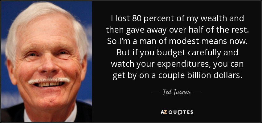 I lost 80 percent of my wealth and then gave away over half of the rest. So I'm a man of modest means now. But if you budget carefully and watch your expenditures, you can get by on a couple billion dollars. - Ted Turner