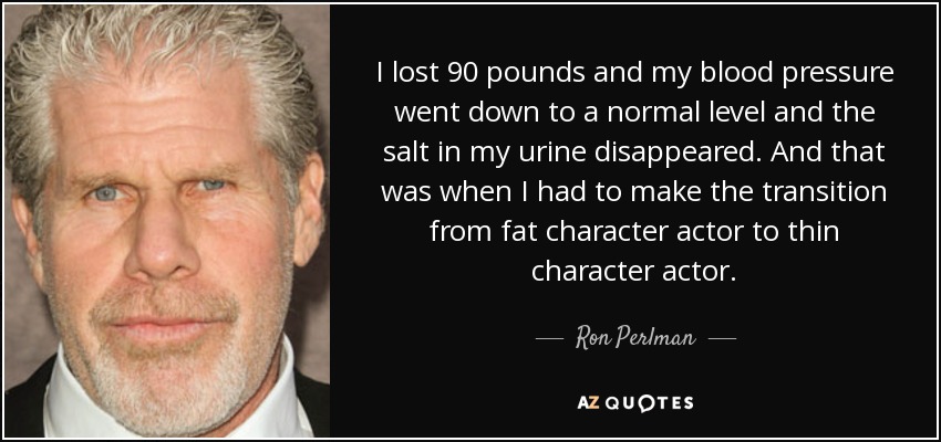I lost 90 pounds and my blood pressure went down to a normal level and the salt in my urine disappeared. And that was when I had to make the transition from fat character actor to thin character actor. - Ron Perlman