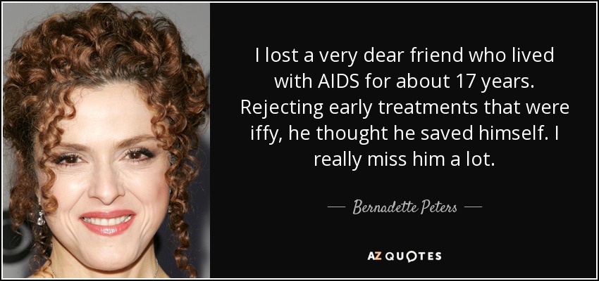 I lost a very dear friend who lived with AIDS for about 17 years. Rejecting early treatments that were iffy, he thought he saved himself. I really miss him a lot. - Bernadette Peters