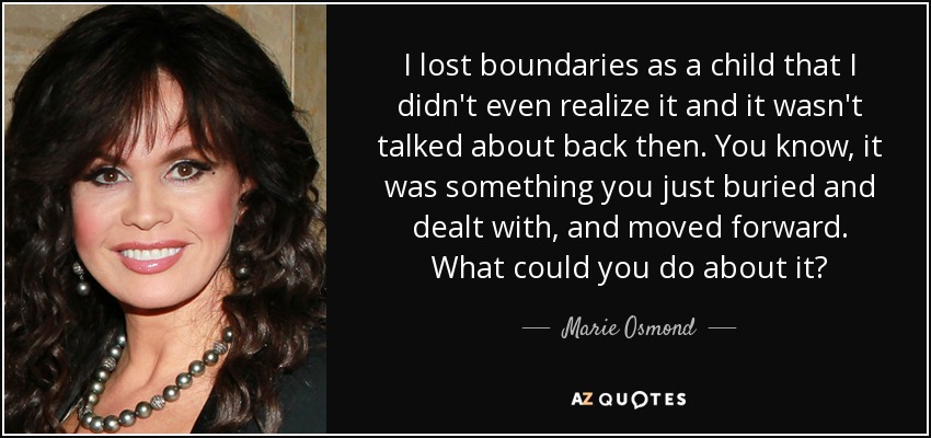 I lost boundaries as a child that I didn't even realize it and it wasn't talked about back then. You know, it was something you just buried and dealt with, and moved forward. What could you do about it? - Marie Osmond