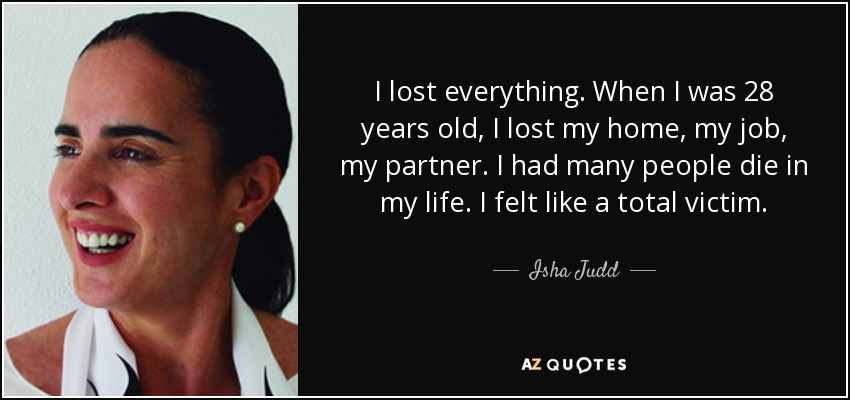 I lost everything. When I was 28 years old, I lost my home, my job, my partner. I had many people die in my life. I felt like a total victim. - Isha Judd