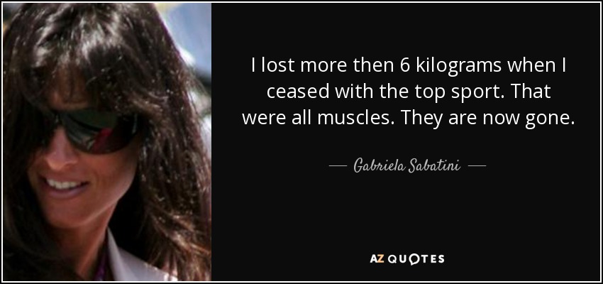 I lost more then 6 kilograms when I ceased with the top sport. That were all muscles. They are now gone. - Gabriela Sabatini