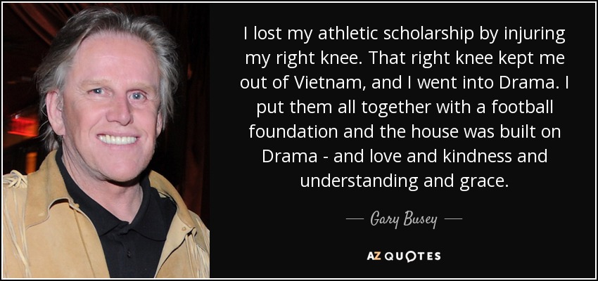I lost my athletic scholarship by injuring my right knee. That right knee kept me out of Vietnam, and I went into Drama. I put them all together with a football foundation and the house was built on Drama - and love and kindness and understanding and grace. - Gary Busey