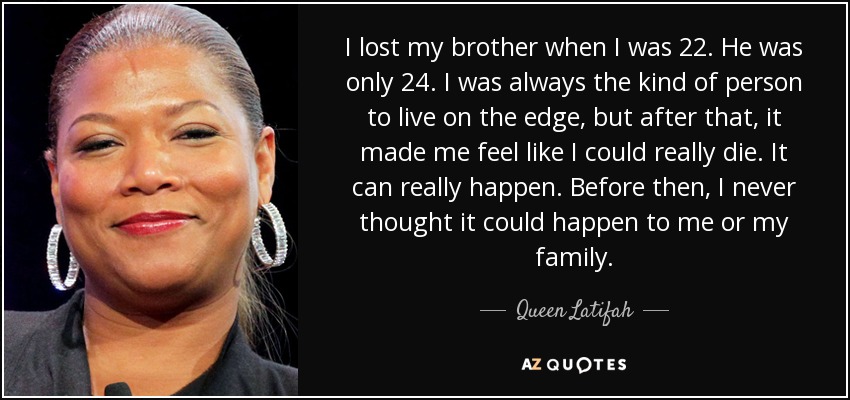 I lost my brother when I was 22. He was only 24. I was always the kind of person to live on the edge, but after that, it made me feel like I could really die. It can really happen. Before then, I never thought it could happen to me or my family. - Queen Latifah