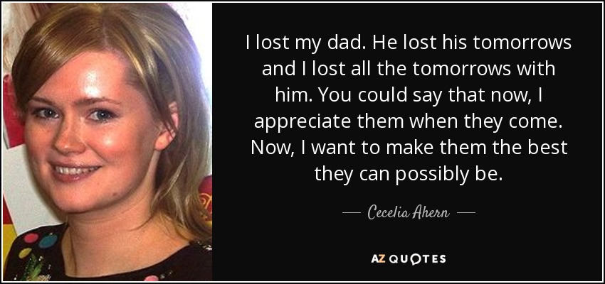 I lost my dad. He lost his tomorrows and I lost all the tomorrows with him. You could say that now, I appreciate them when they come. Now, I want to make them the best they can possibly be. - Cecelia Ahern