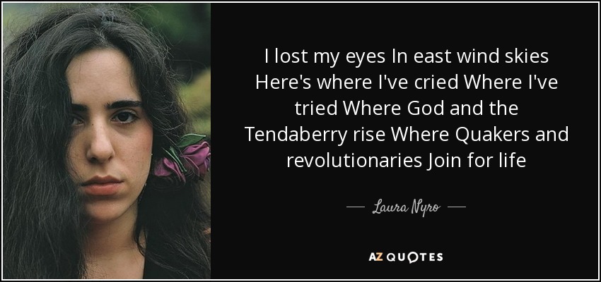 I lost my eyes In east wind skies Here's where I've cried Where I've tried Where God and the Tendaberry rise Where Quakers and revolutionaries Join for life - Laura Nyro