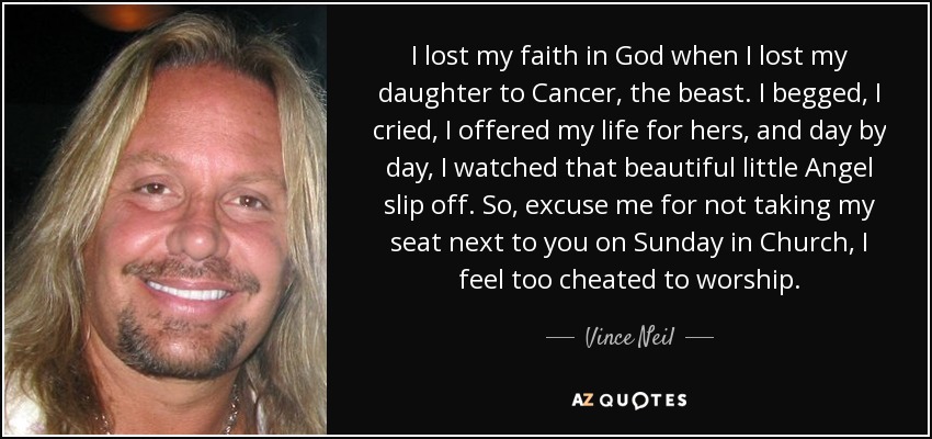 I lost my faith in God when I lost my daughter to Cancer, the beast. I begged, I cried, I offered my life for hers, and day by day, I watched that beautiful little Angel slip off. So, excuse me for not taking my seat next to you on Sunday in Church, I feel too cheated to worship. - Vince Neil