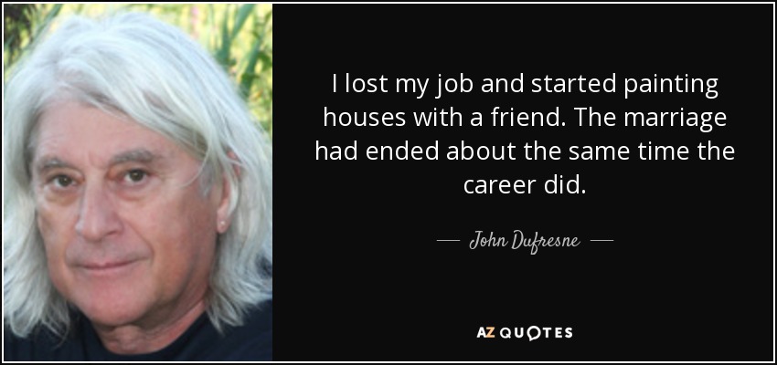 I lost my job and started painting houses with a friend. The marriage had ended about the same time the career did. - John Dufresne