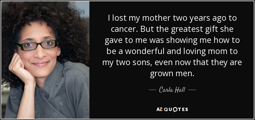 I lost my mother two years ago to cancer. But the greatest gift she gave to me was showing me how to be a wonderful and loving mom to my two sons, even now that they are grown men. - Carla Hall