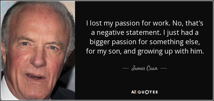 I lost my passion for work. No, that's a negative statement. I just had a bigger passion for something else, for my son, and growing up with him. - James Caan