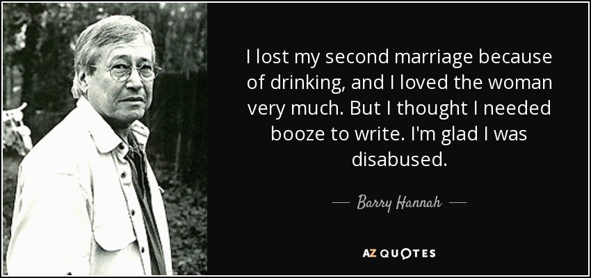 I lost my second marriage because of drinking, and I loved the woman very much. But I thought I needed booze to write. I'm glad I was disabused. - Barry Hannah