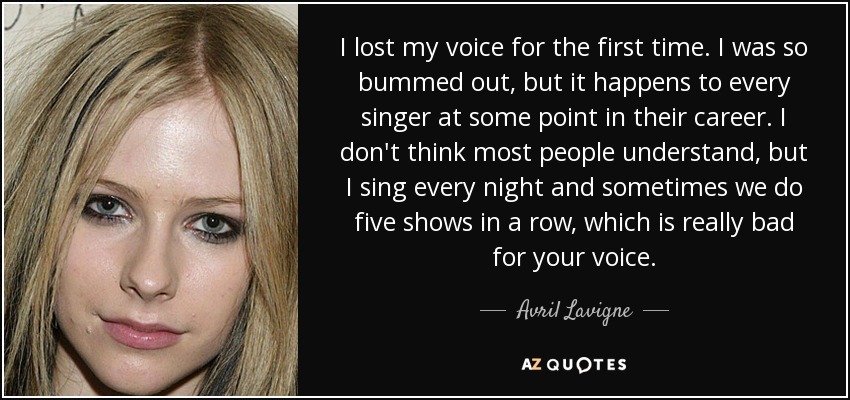 I lost my voice for the first time. I was so bummed out, but it happens to every singer at some point in their career. I don't think most people understand, but I sing every night and sometimes we do five shows in a row, which is really bad for your voice. - Avril Lavigne