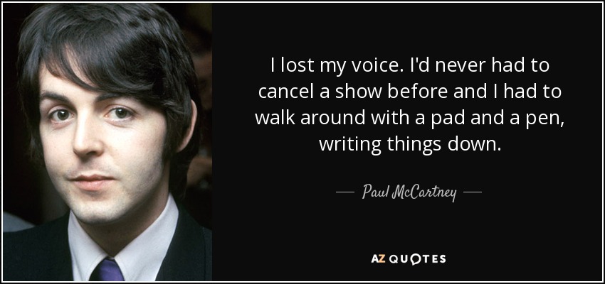 I lost my voice. I'd never had to cancel a show before and I had to walk around with a pad and a pen, writing things down. - Paul McCartney