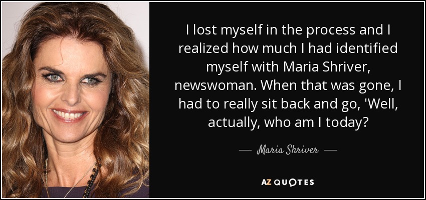 I lost myself in the process and I realized how much I had identified myself with Maria Shriver, newswoman. When that was gone, I had to really sit back and go, 'Well, actually, who am I today? - Maria Shriver