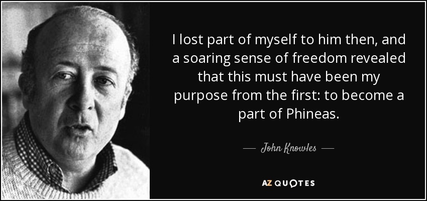 I lost part of myself to him then, and a soaring sense of freedom revealed that this must have been my purpose from the first: to become a part of Phineas. - John Knowles