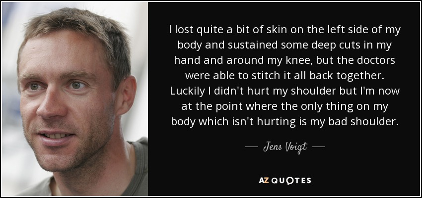 I lost quite a bit of skin on the left side of my body and sustained some deep cuts in my hand and around my knee, but the doctors were able to stitch it all back together. Luckily I didn't hurt my shoulder but I'm now at the point where the only thing on my body which isn't hurting is my bad shoulder. - Jens Voigt