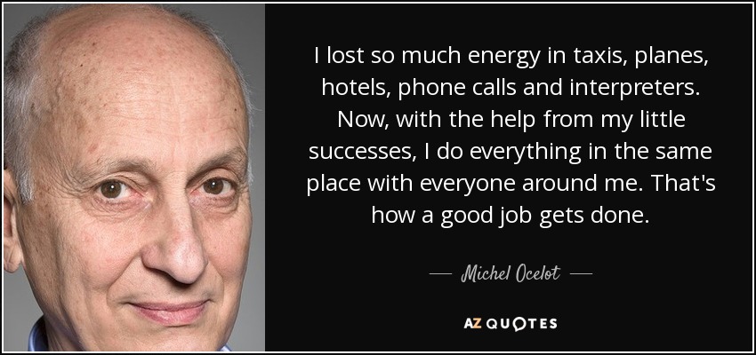 I lost so much energy in taxis, planes, hotels, phone calls and interpreters. Now, with the help from my little successes, I do everything in the same place with everyone around me. That's how a good job gets done. - Michel Ocelot