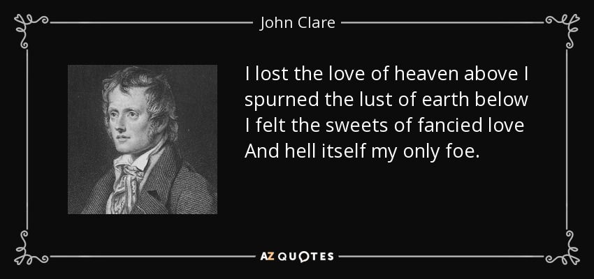 I lost the love of heaven above I spurned the lust of earth below I felt the sweets of fancied love And hell itself my only foe. - John Clare