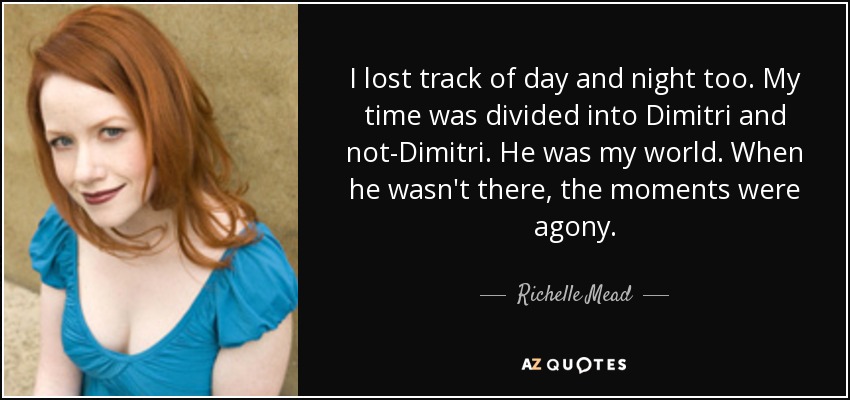 I lost track of day and night too. My time was divided into Dimitri and not-Dimitri. He was my world. When he wasn't there, the moments were agony. - Richelle Mead