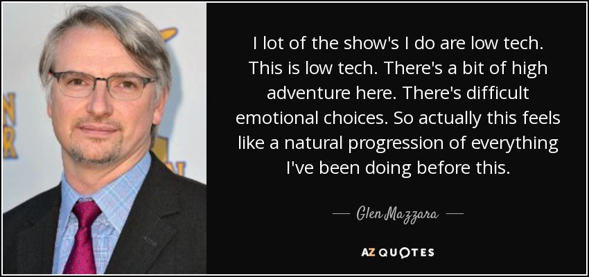 I lot of the show's I do are low tech. This is low tech. There's a bit of high adventure here. There's difficult emotional choices. So actually this feels like a natural progression of everything I've been doing before this. - Glen Mazzara