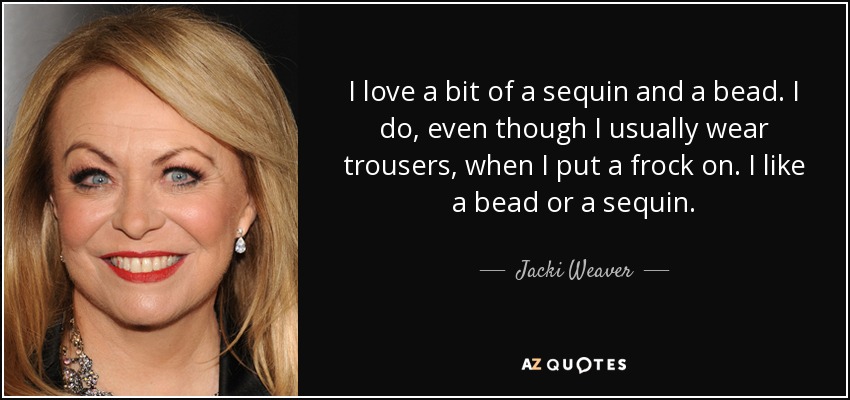 I love a bit of a sequin and a bead. I do, even though I usually wear trousers, when I put a frock on. I like a bead or a sequin. - Jacki Weaver