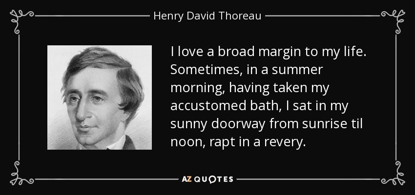 I love a broad margin to my life. Sometimes, in a summer morning, having taken my accustomed bath, I sat in my sunny doorway from sunrise til noon, rapt in a revery. - Henry David Thoreau
